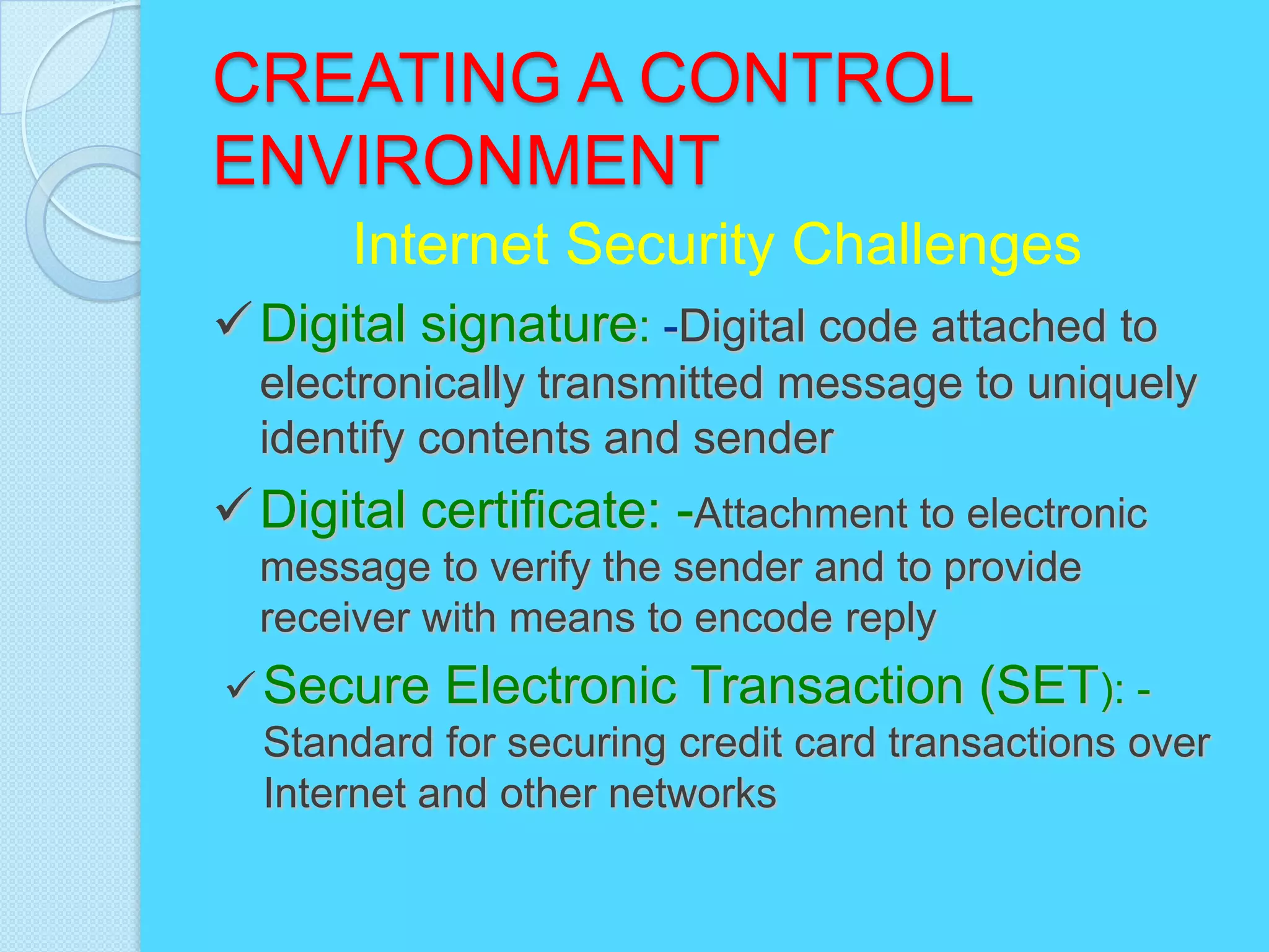 CREATING A CONTROL
ENVIRONMENT
       Internet Security Challenges
 Digital signature: -Digital code attached to
  electronically transmitted message to uniquely
  identify contents and sender
 Digital certificate: -Attachment to electronic
  message to verify the sender and to provide
  receiver with means to encode reply
 Secure Electronic Transaction (SET): -
  Standard for securing credit card transactions over
  Internet and other networks
 