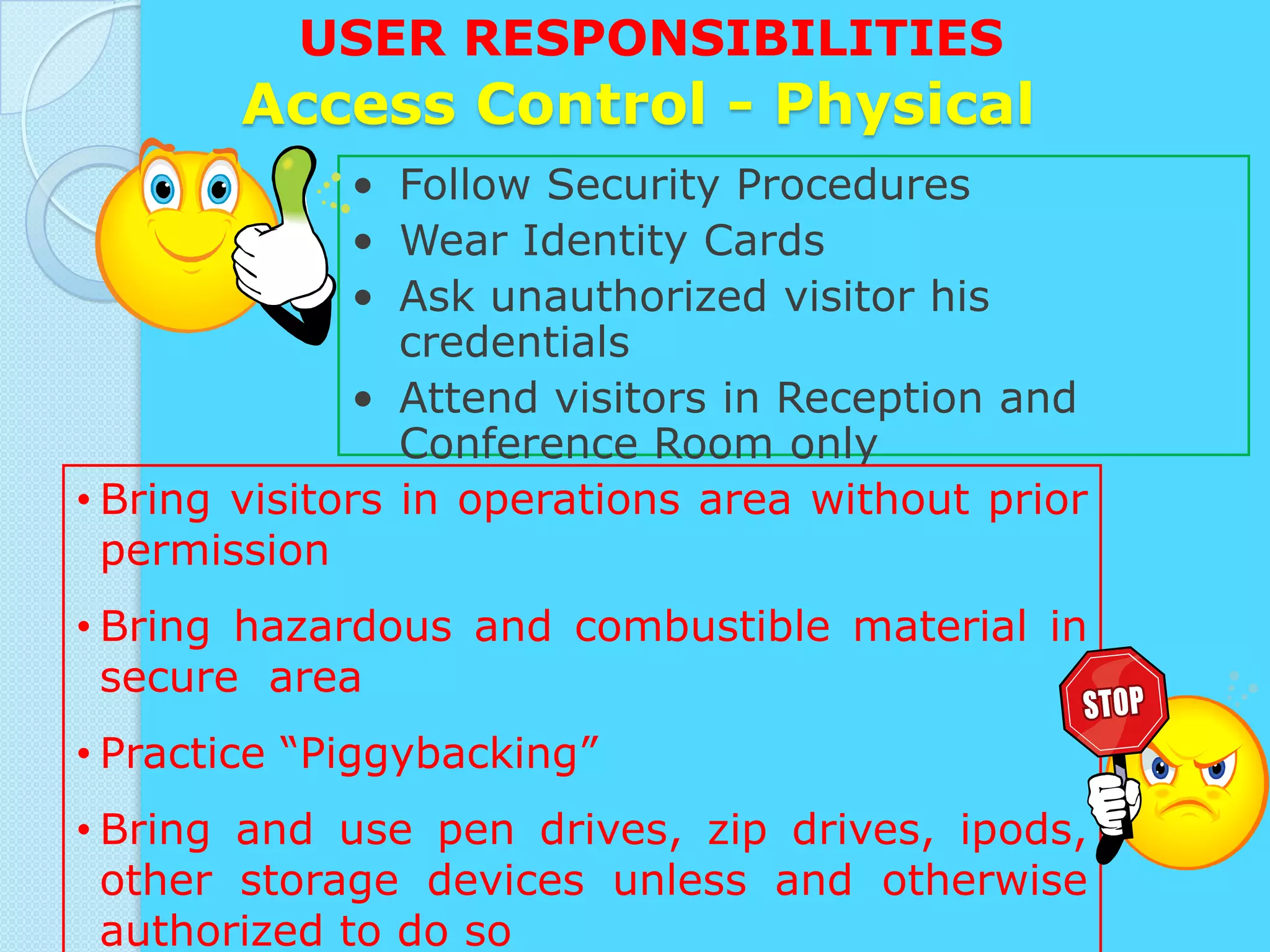 USER RESPONSIBILITIES
       Access Control - Physical
              • Follow Security Procedures
              • Wear Identity Cards
              • Ask unauthorized visitor his
                 credentials
              • Attend visitors in Reception and
                 Conference Room only
• Bring visitors in operations area without prior
  permission
• Bring hazardous and combustible material in
  secure area
• Practice “Piggybacking”
• Bring and use pen drives, zip drives, ipods,
  other storage devices unless and otherwise
  authorized to do so
 