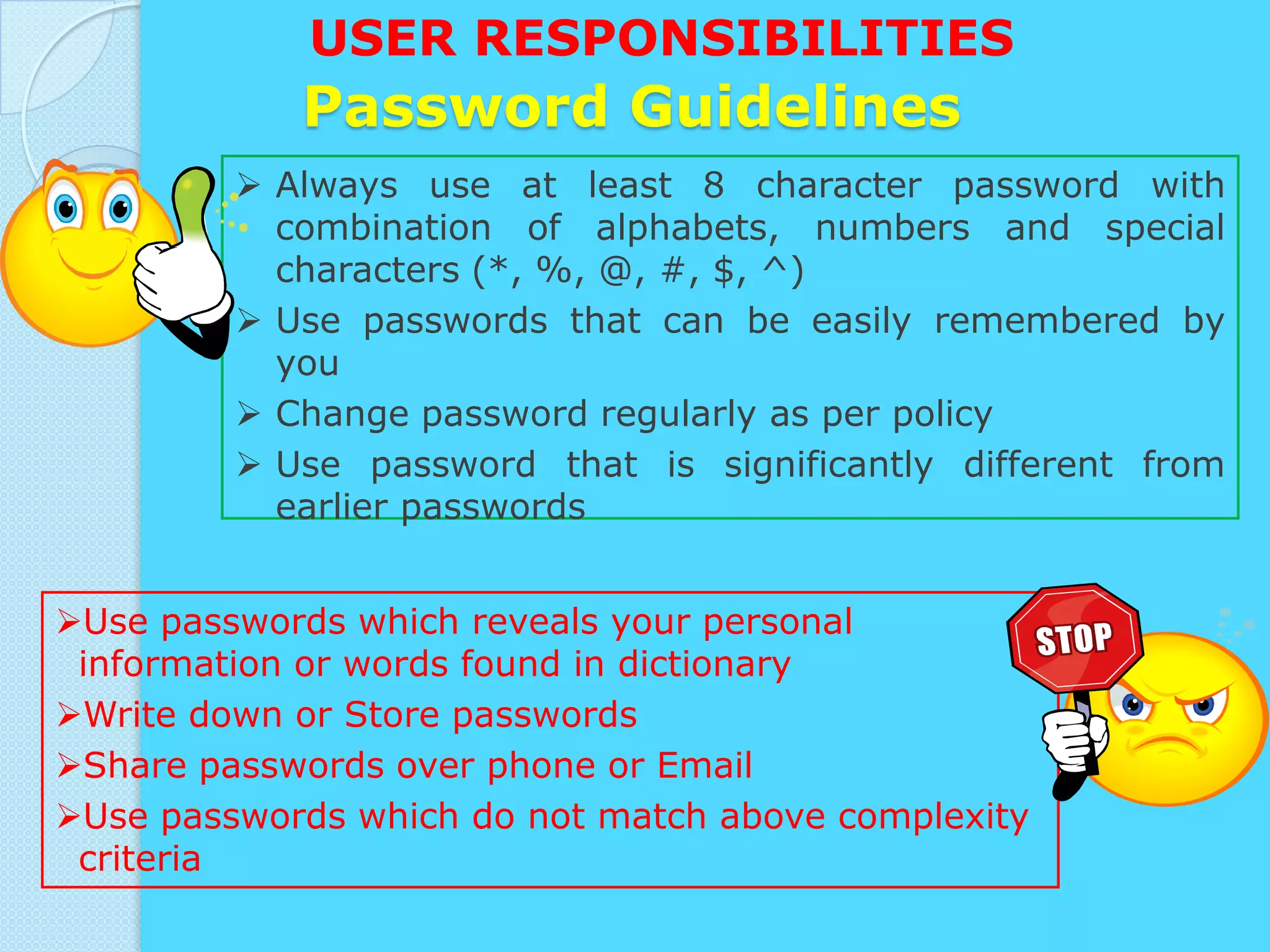 USER RESPONSIBILITIES
            Password Guidelines
          Always use at least 8 character password with
           combination of alphabets, numbers and special
           characters (*, %, @, #, $, ^)
          Use passwords that can be easily remembered by
           you
          Change password regularly as per policy
          Use password that is significantly different from
           earlier passwords


Use passwords which reveals your personal
 information or words found in dictionary
Write down or Store passwords
Share passwords over phone or Email
Use passwords which do not match above complexity
 criteria
 