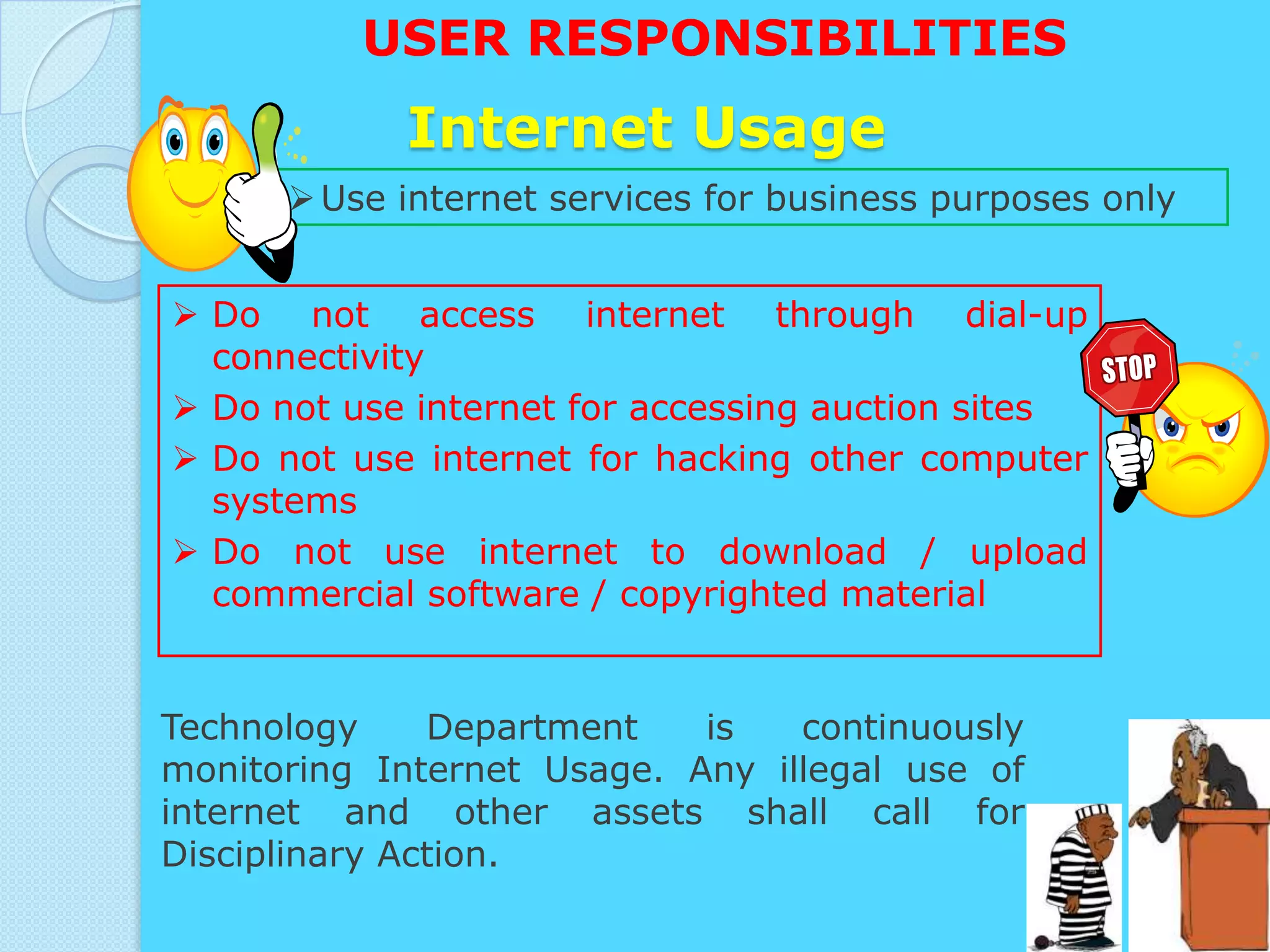 USER RESPONSIBILITIES
            Internet Usage
       Use internet services for business purposes only


 Do not access internet through dial-up
  connectivity
 Do not use internet for accessing auction sites
 Do not use internet for hacking other computer
  systems
 Do not use internet to download / upload
  commercial software / copyrighted material


Technology     Department   is   continuously
monitoring Internet Usage. Any illegal use of
internet and other assets shall call for
Disciplinary Action.
 
