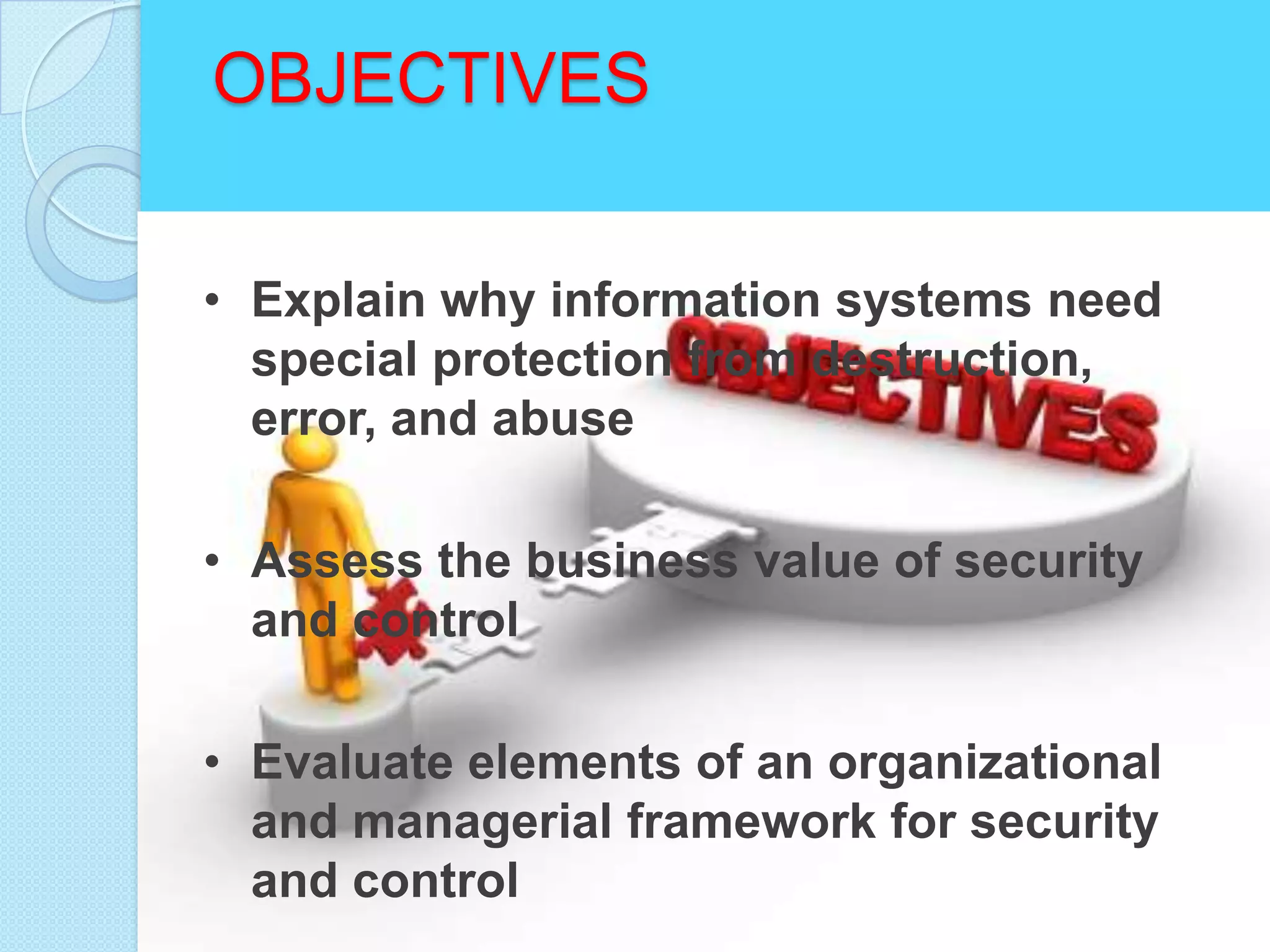 OBJECTIVES


• Explain why information systems need
  special protection from destruction,
  error, and abuse

• Assess the business value of security
  and control

• Evaluate elements of an organizational
  and managerial framework for security
  and control
 