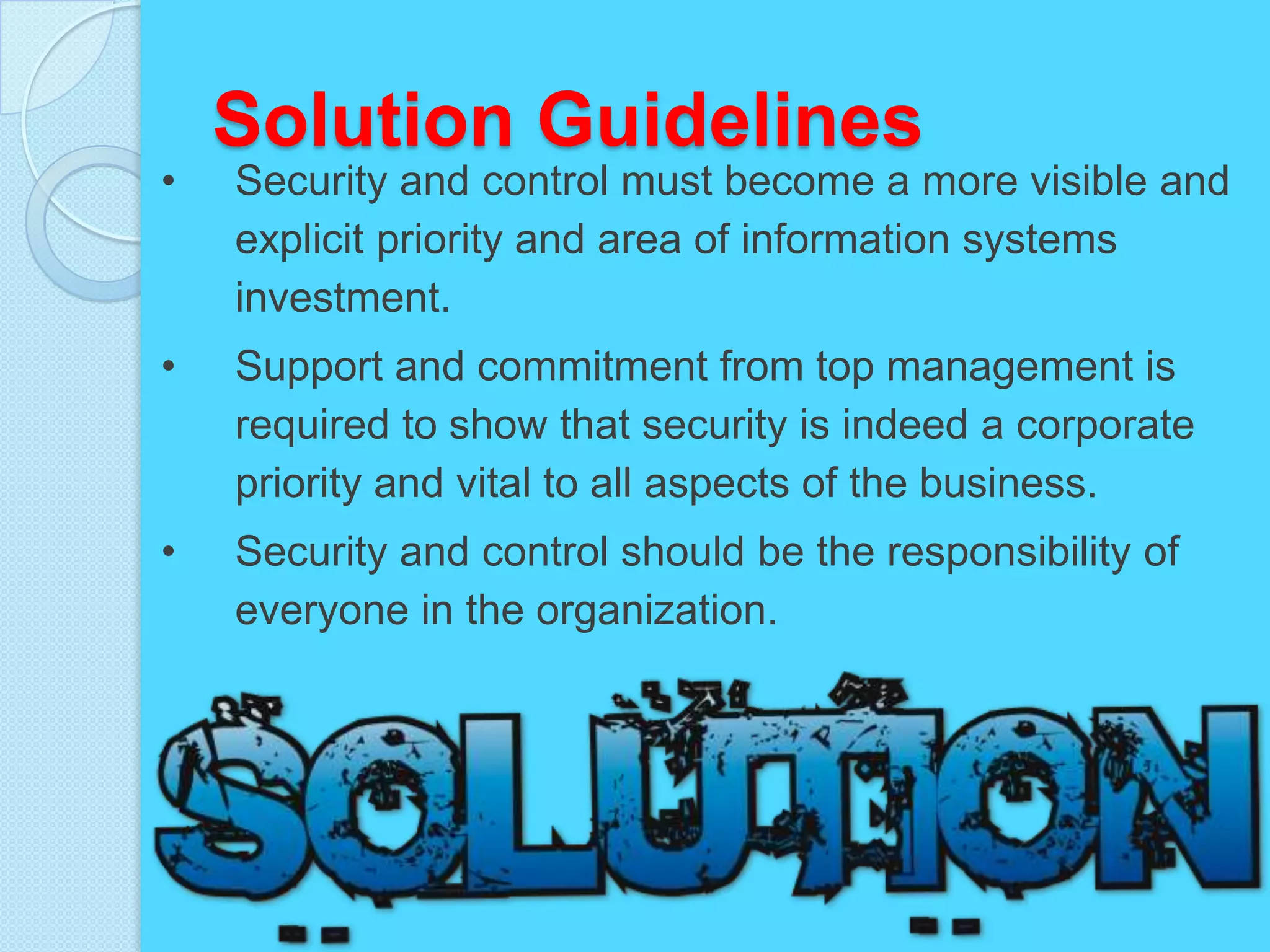 Solution Guidelines
•   Security and control must become a more visible and
    explicit priority and area of information systems
    investment.
•   Support and commitment from top management is
    required to show that security is indeed a corporate
    priority and vital to all aspects of the business.
•   Security and control should be the responsibility of
    everyone in the organization.
 