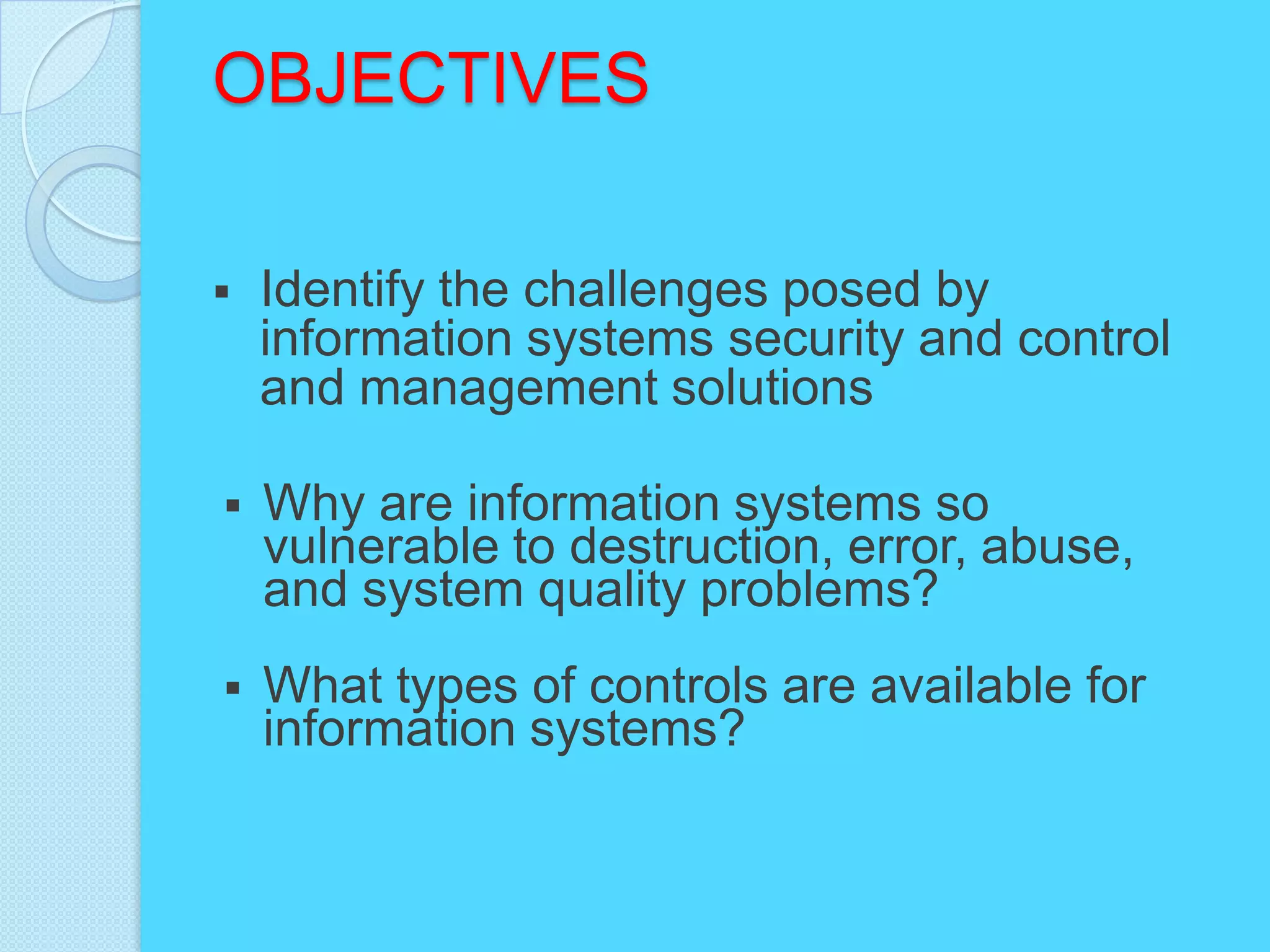 OBJECTIVES

   Identify the challenges posed by
    information systems security and control
    and management solutions

   Why are information systems so
    vulnerable to destruction, error, abuse,
    and system quality problems?
   What types of controls are available for
    information systems?
 