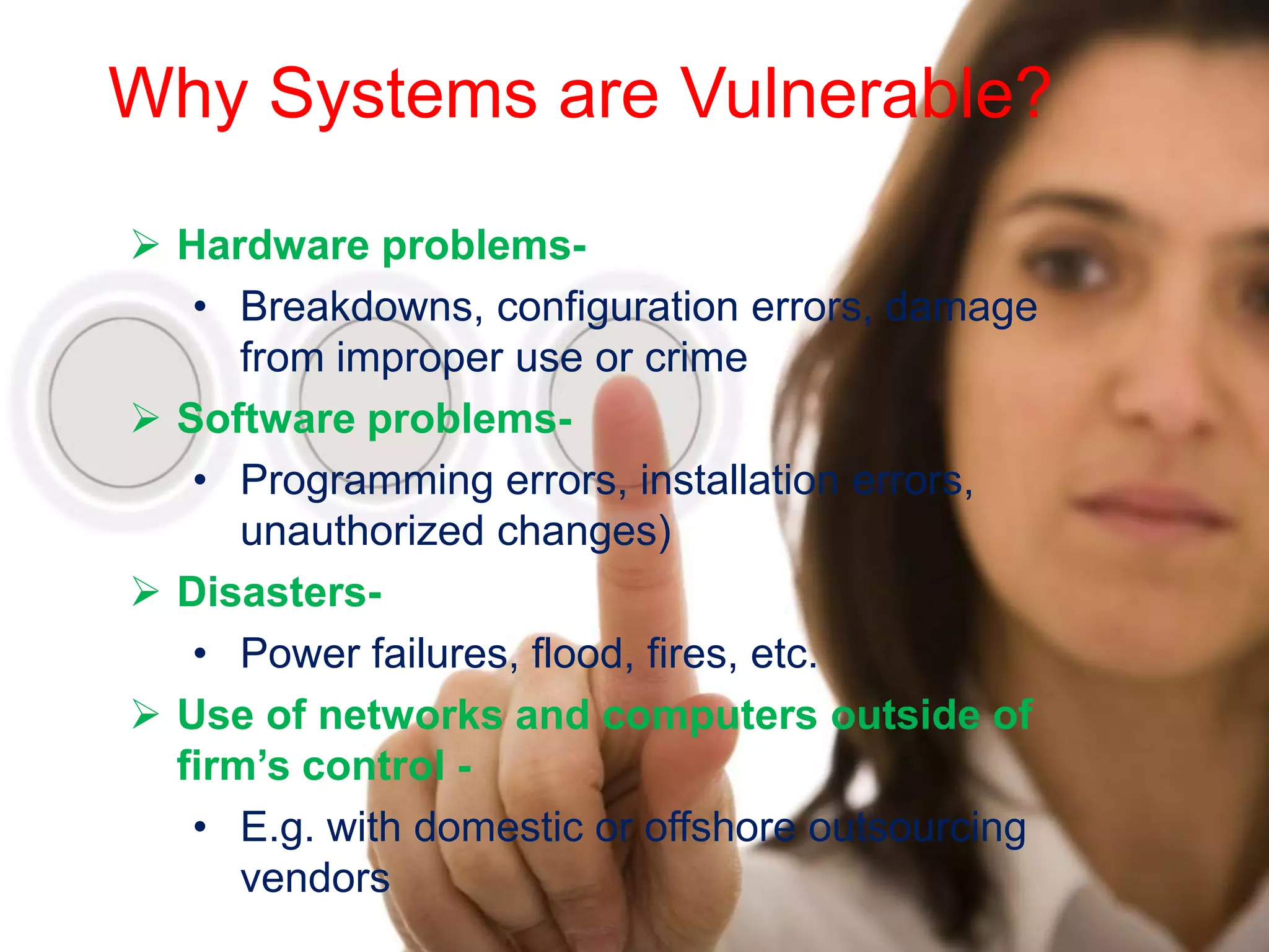 Why Systems are Vulnerable?

 Hardware problems-
   • Breakdowns, configuration errors, damage
      from improper use or crime
 Software problems-
   • Programming errors, installation errors,
      unauthorized changes)
 Disasters-
   • Power failures, flood, fires, etc.
 Use of networks and computers outside of
  firm’s control -
   • E.g. with domestic or offshore outsourcing
      vendors
 
