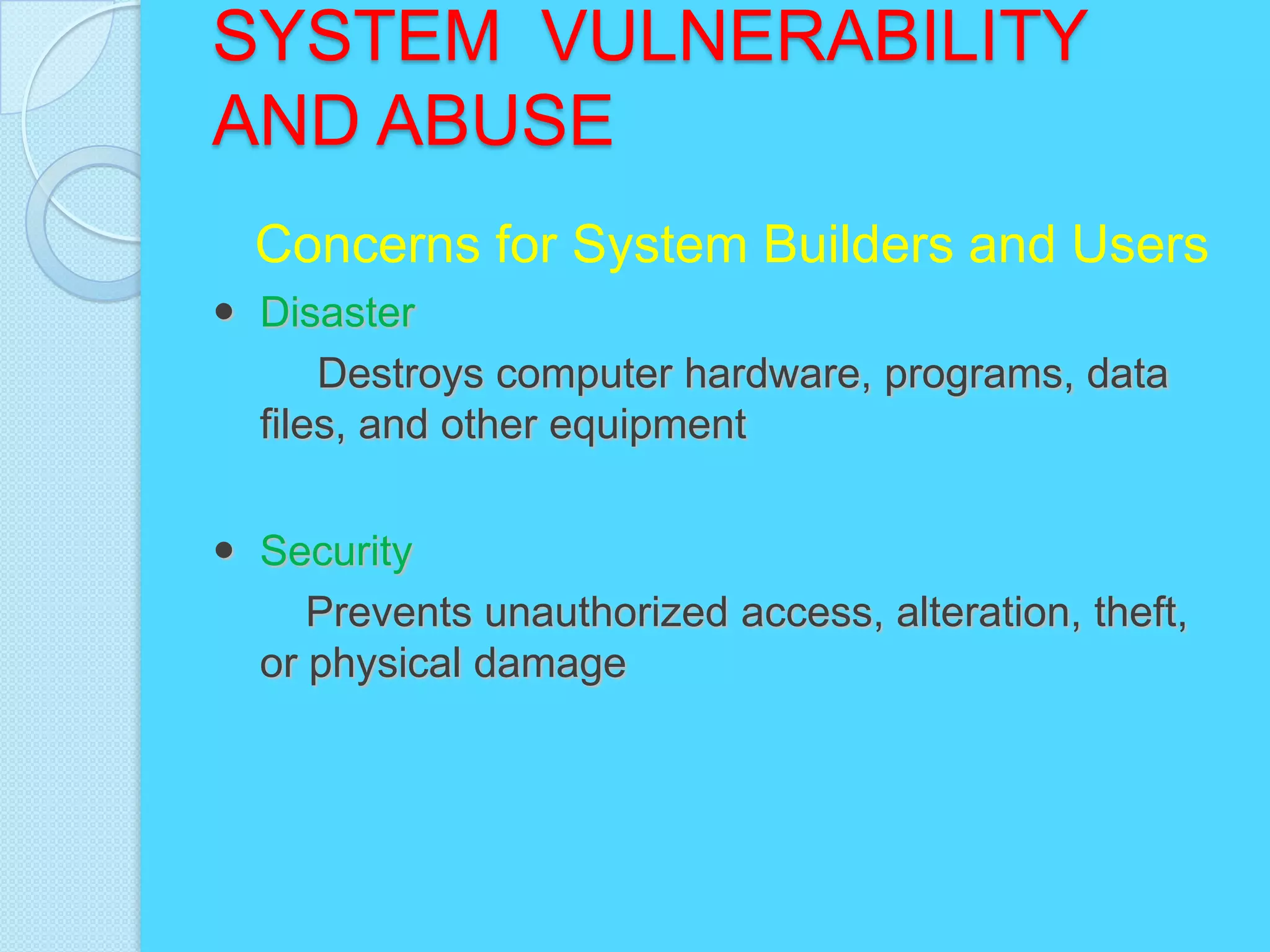 SYSTEM VULNERABILITY
AND ABUSE
  Concerns for System Builders and Users
 Disaster
      Destroys computer hardware, programs, data
  files, and other equipment


 Security
     Prevents unauthorized access, alteration, theft,
  or physical damage
 