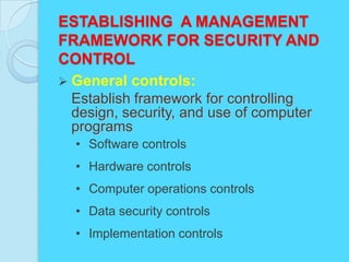 ESTABLISHING A MANAGEMENT
FRAMEWORK FOR SECURITY AND
CONTROL
 General controls:
 Establish framework for controlling
 design, security, and use of computer
 programs
 • Software controls
 • Hardware controls
 • Computer operations controls
 • Data security controls
 • Implementation controls
 
