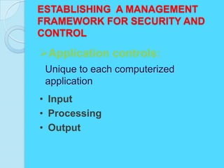 ESTABLISHING A MANAGEMENT
FRAMEWORK FOR SECURITY AND
CONTROL

Application controls:
 Unique to each computerized
 application
• Input
• Processing
• Output
 