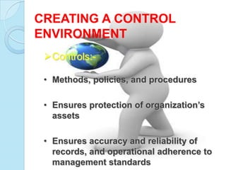 CREATING A CONTROL
ENVIRONMENT
 Controls:-

 • Methods, policies, and procedures

 • Ensures protection of organization’s
   assets

 • Ensures accuracy and reliability of
   records, and operational adherence to
   management standards
 