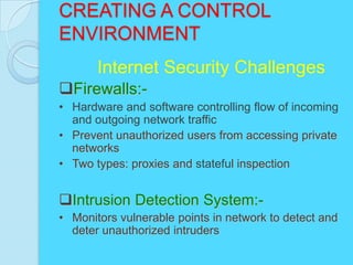 CREATING A CONTROL
ENVIRONMENT
       Internet Security Challenges
Firewalls:-
• Hardware and software controlling flow of incoming
  and outgoing network traffic
• Prevent unauthorized users from accessing private
  networks
• Two types: proxies and stateful inspection


Intrusion Detection System:-
• Monitors vulnerable points in network to detect and
  deter unauthorized intruders
 