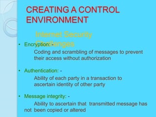 CREATING A CONTROL
    ENVIRONMENT
        Internet Security
•       Challenges
    Encryption: -
       Coding and scrambling of messages to prevent
       their access without authorization

• Authentication: -
      Ability of each party in a transaction to
      ascertain identity of other party

• Message integrity: -
      Ability to ascertain that transmitted message has
  not been copied or altered
 