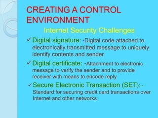 CREATING A CONTROL
ENVIRONMENT
       Internet Security Challenges
 Digital signature: -Digital code attached to
  electronically transmitted message to uniquely
  identify contents and sender
 Digital certificate: -Attachment to electronic
  message to verify the sender and to provide
  receiver with means to encode reply
 Secure Electronic Transaction (SET): -
  Standard for securing credit card transactions over
  Internet and other networks
 