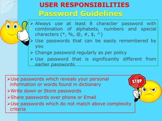USER RESPONSIBILITIES
            Password Guidelines
          Always use at least 8 character password with
           combination of alphabets, numbers and special
           characters (*, %, @, #, $, ^)
          Use passwords that can be easily remembered by
           you
          Change password regularly as per policy
          Use password that is significantly different from
           earlier passwords


Use passwords which reveals your personal
 information or words found in dictionary
Write down or Store passwords
Share passwords over phone or Email
Use passwords which do not match above complexity
 criteria
 