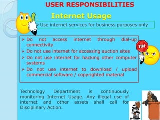USER RESPONSIBILITIES
            Internet Usage
       Use internet services for business purposes only


 Do not access internet through dial-up
  connectivity
 Do not use internet for accessing auction sites
 Do not use internet for hacking other computer
  systems
 Do not use internet to download / upload
  commercial software / copyrighted material


Technology     Department   is   continuously
monitoring Internet Usage. Any illegal use of
internet and other assets shall call for
Disciplinary Action.
 