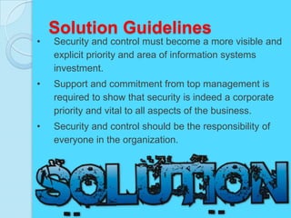 Solution Guidelines
•   Security and control must become a more visible and
    explicit priority and area of information systems
    investment.
•   Support and commitment from top management is
    required to show that security is indeed a corporate
    priority and vital to all aspects of the business.
•   Security and control should be the responsibility of
    everyone in the organization.
 