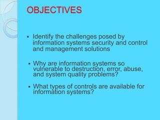 OBJECTIVES

   Identify the challenges posed by
    information systems security and control
    and management solutions

   Why are information systems so
    vulnerable to destruction, error, abuse,
    and system quality problems?
   What types of controls are available for
    information systems?
 