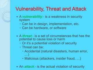 Vulnerability, Threat and Attack
   A vulnerability:- is a weakness in security
    system
    ◦ Can be in design, implementation, etc.
    ◦ Can be hardware, or software

   A threat:- is a set of circumstances that has the
    potential to cause loss or harm
    ◦ Or it’s a potential violation of security
    ◦ Threat can be:
       Accidental (natural disasters, human error,
        …)
       Malicious (attackers, insider fraud, …)

   An attack:- is the actual violation of security
 