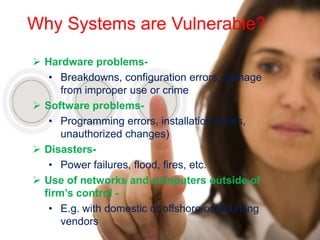 Why Systems are Vulnerable?

 Hardware problems-
   • Breakdowns, configuration errors, damage
      from improper use or crime
 Software problems-
   • Programming errors, installation errors,
      unauthorized changes)
 Disasters-
   • Power failures, flood, fires, etc.
 Use of networks and computers outside of
  firm’s control -
   • E.g. with domestic or offshore outsourcing
      vendors
 