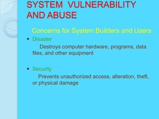SYSTEM VULNERABILITY
AND ABUSE
  Concerns for System Builders and Users
 Disaster
      Destroys computer hardware, programs, data
  files, and other equipment


 Security
     Prevents unauthorized access, alteration, theft,
  or physical damage
 