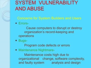 SYSTEM VULNERABILITY
AND ABUSE
 Concerns for System Builders and Users
 Errors-
       Cause computers to disrupt or destroy
      organization’s record-keeping and
  operations
 Bugs-
      Program code defects or errors
 Maintenance Nightmare-
      Maintenance costs high due to
  organizational change, software complexity,
  and faulty system      analysis and design
 