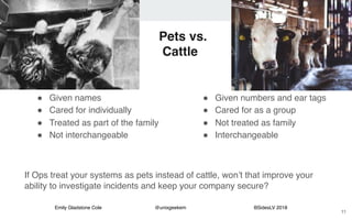 Emily Gladstone Cole @unixgeekem BSidesLV 2018
Pets vs.
Cattle
" Given names
" Cared for individually
" Treated as part of the family
" Not interchangeable
11
" Given numbers and ear tags
" Cared for as a group
" Not treated as family
" Interchangeable
If Ops treat your systems as pets instead of cattle, won’t that improve your
ability to investigate incidents and keep your company secure?
 