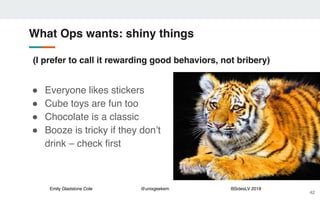 Emily Gladstone Cole @unixgeekem BSidesLV 2018
What Ops wants: shiny things
42
" Everyone likes stickers
" Cube toys are fun too
" Chocolate is a classic
" Booze is tricky if they don’t
drink – check first
(I prefer to call it rewarding good behaviors, not bribery)
 
