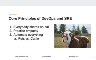 Emily Gladstone Cole @unixgeekem BSidesLV 2018
Core Principles of DevOps and SRE
7
1. Everybody shares on-call
2. Practice empathy
3. Automate everything
a. Pets vs. Cattle
 