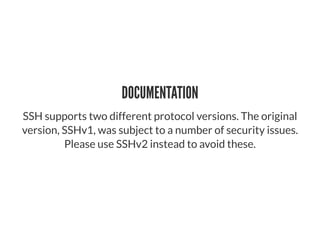 DOCUMENTATION
SSH supports two different protocol versions. The original
version, SSHv1, was subject to a number of security issues.
Please use SSHv2 instead to avoid these.
 