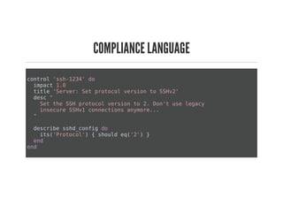 COMPLIANCE LANGUAGE
control 'ssh-1234' do
impact 1.0
title 'Server: Set protocol version to SSHv2'
desc "
Set the SSH protocol version to 2. Don't use legacy
insecure SSHv1 connections anymore...
"
describe sshd_config do
its('Protocol') { should eq('2') }
end
end
 