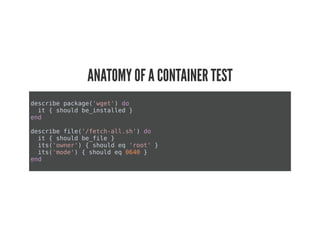 ANATOMY OF A CONTAINER TEST
describe package('wget') do
it { should be_installed }
end
describe file('/fetch-all.sh') do
it { should be_file }
its('owner') { should eq 'root' }
its('mode') { should eq 0640 }
end
 