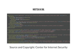WRITTEN IN XML
<definition class="compliance" id="oval:org.cisecurity.benchmarks.o_centos_centos:def:1190" version="1">
<metadata>
<title>Set SSH Protocol to 2</title>
<affected family="unix">
<product>CentOS Linux 6</product>
</affected>
<reference ref_id="xccdf_org.cisecurity.benchmarks_rule_6.2.1_Set_SSH_Protocol_to_2" ref_url="http://benchmarks.cisecur
<description>Set SSH Protocol to 2</description>
</reference></metadata>
<criteria operator="AND">
<criterion negate="false" test_ref="oval:org.cisecurity.benchmarks.o_centos_centos:tst:10191">
</criterion></criteria>
</definition>
<ind:textfilecontent54_test check="all" check_existence="at_least_one_exists" comment="Ensure 'Protocol' sshd config parame
<ind:object object_ref="oval:org.cisecurity.benchmarks.o_centos_centos:obj:10193">
<ind:state state_ref="oval:org.cisecurity.benchmarks.o_centos_centos:ste:10084">
</ind:state></ind:object></ind:textfilecontent54_test>
<ind:textfilecontent54_object comment="Ensure 'Protocol' sshd config parameter equals 2 (string)" id="oval:org.cisecurity.b
<ind:filepath>/etc/ssh/sshd_config</ind:filepath>
<ind:pattern operation="pattern match">^s*Protocols+(S+)s*(?:#.*)?$</ind:pattern>
<ind:instance datatype="int" operation="equals">1</ind:instance>
</ind:textfilecontent54_object>
<ind:textfilecontent54_state comment="Ensure 'Protocol' sshd config parameter equals 2 (string)" id="oval:org.cisecurity.be
<ind:subexpression datatype="string" operation="equals" var_ref="oval:org.cisecurity.benchmarks.o_centos_centos:var:1190"
</ind:subexpression></ind:textfilecontent54_state>
Source and Copyright: Center for Internet Security
 