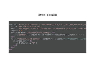 CONVERTED TO INSPEC
control "xccdf_org.cisecurity.benchmarks_rule_6.2.1_Set_SSH_Protocol_to_2"
title "Set SSH Protocol to 2"
desc "SSH supports two different and incompatible protocols: SSH1 and SSH2. S
impact 1.0
describe file("/etc/ssh/sshd_config") do
its(:content) { should match /^s*Protocols+(S+)s*(?:#.*)?$/ }
end
file("/etc/ssh/sshd_config").content.to_s.scan(/^s*Protocols+(S+)s*(?:#.*)
describe entry do
it { should eq "2" }
end
end
end
 