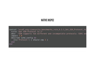 NATIVE INSPEC
control "xccdf_org.cisecurity.benchmarks_rule_6.2.1_Set_SSH_Protocol_to_2"
title "Set SSH Protocol to 2"
desc "SSH supports two different and incompatible protocols: SSH1 and SSH2. S
impact 1.0
describe sshd_config do
its('Protocol') { should cmp 2 }
end
end
 