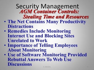 AGM Container Controls:
Stealing Time and Resources
• The Net Contains Many Productivity
Distractions
• Remedies Include Monitoring
Internet Use and Blocking Sites
Unrelated to Work
• Importance of Telling Employees
About Monitoring
• Use of Software Monitoring Provided
Rebuttal Answers To Web Use
Discussions
Security Management
K. Adisesha 18
 