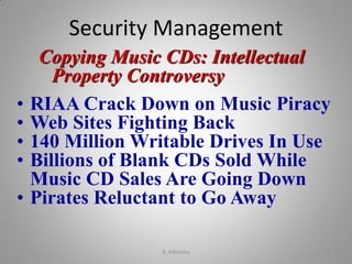 Copying Music CDs: Intellectual
Property Controversy
• RIAA Crack Down on Music Piracy
• Web Sites Fighting Back
• 140 Million Writable Drives In Use
• Billions of Blank CDs Sold While
Music CD Sales Are Going Down
• Pirates Reluctant to Go Away
Security Management
K. Adisesha 19
 