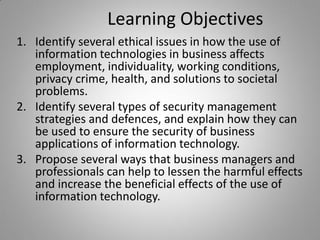 Learning Objectives
1. Identify several ethical issues in how the use of
information technologies in business affects
employment, individuality, working conditions,
privacy crime, health, and solutions to societal
problems.
2. Identify several types of security management
strategies and defences, and explain how they can
be used to ensure the security of business
applications of information technology.
3. Propose several ways that business managers and
professionals can help to lessen the harmful effects
and increase the beneficial effects of the use of
information technology.
 