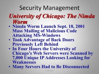 University of Chicago: The Nimda
Worm
• Nimda Worm Launch Sept. 18, 2001
Mass Mailing of Malicious Code
Attacking MS-Windows
• Took Advantage of Back Doors
Previously Left Behind
• In Four Hours the University of
Chicago’s Web Servers were Scanned by
7,000 Unique IPAddresses Looking for
Weaknesses
• Many Servers Had to Be Disconnected
Security Management
K. Adisesha 21
 