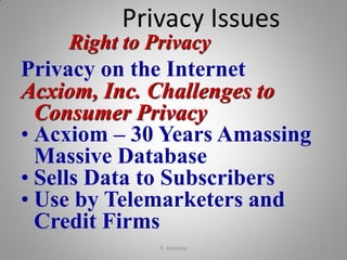 Right to Privacy
Privacy on the Internet
Acxiom, Inc. Challenges to
Consumer Privacy
• Acxiom – 30 Years Amassing
Massive Database
• Sells Data to Subscribers
• Use by Telemarketers and
Credit Firms
Privacy Issues
K. Adisesha 22
 