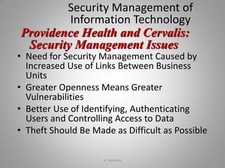 Security Management of
Information Technology
• Need for Security Management Caused by
Increased Use of Links Between Business
Units
• Greater Openness Means Greater
Vulnerabilities
• Better Use of Identifying, Authenticating
Users and Controlling Access to Data
• Theft Should Be Made as Difficult as Possible
Providence Health and Cervalis:
Security Management Issues
K. Adisesha 29
 