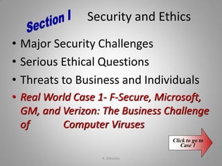 Security and Ethics
• Major Security Challenges
• Serious Ethical Questions
• Threats to Business and Individuals
• Real World Case 1- F-Secure, Microsoft,
GM, and Verizon: The Business Challenge
of Computer Viruses
Click to go to
Case 1
K. Adisesha 3
 