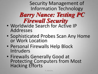 Security Management of
Information Technology
• Worldwide Search for Active IP
Addresses
• Sophisticated Probes Scan Any Home
or Work Location
• Personal Firewalls Help Block
Intruders
• Firewalls Generally Good at
Protecting Computers from Most
Hacking Efforts
Barry Nance: Testing PC
Firewall Security
K. Adisesha 33
 