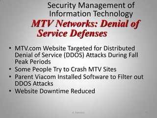 Security Management of
Information Technology
• MTV.com Website Targeted for Distributed
Denial of Service (DDOS) Attacks During Fall
Peak Periods
• Some People Try to Crash MTV Sites
• Parent Viacom Installed Software to Filter out
DDOS Attacks
• Website Downtime Reduced
MTV Networks: Denial of
Service Defenses
K. Adisesha 34
 
