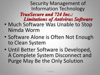 Security Management of
Information Technology
• Much Software Was Unable to Stop
Nimda Worm
• Software Alone is Often Not Enough
to Clean System
• Until Better Software is Developed,
A Complete System Disconnect and
Purge May Be the Only Solution
TrueSecure and 724 Inc.:
Limitations of Antivirus Software
K. Adisesha 37
 