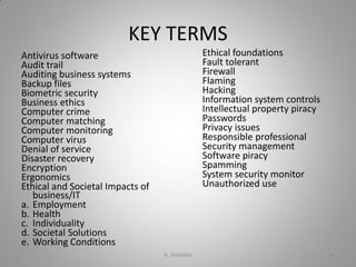 KEY TERMS
Antivirus software
Audit trail
Auditing business systems
Backup files
Biometric security
Business ethics
Computer crime
Computer matching
Computer monitoring
Computer virus
Denial of service
Disaster recovery
Encryption
Ergonomics
Ethical and Societal Impacts of
business/IT
a. Employment
b. Health
c. Individuality
d. Societal Solutions
e. Working Conditions
Ethical foundations
Fault tolerant
Firewall
Flaming
Hacking
Information system controls
Intellectual property piracy
Passwords
Privacy issues
Responsible professional
Security management
Software piracy
Spamming
System security monitor
Unauthorized use
K. Adisesha 48
 