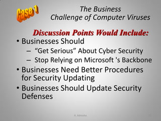 The Business
Challenge of Computer Viruses
• Businesses Should
– “Get Serious” About Cyber Security
– Stop Relying on Microsoft 's Backbone
• Businesses Need Better Procedures
for Security Updating
• Businesses Should Update Security
Defenses
Discussion Points Would Include:
K. Adisesha 52
 