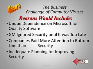 The Business
Challenge of Computer Viruses
• Undue Dependence on Microsoft for
Quality Software
• GM Ignored Security until It was Too Late
• Companies Paid More Attention to Bottom
Line than Security
• Inadequate Planning for Improving
Security
Reasons Would Include:
Return to
Cases Page
K. Adisesha 57
 