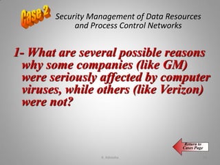 Security Management of Data Resources
and Process Control Networks
1- What are several possible reasons
why some companies (like GM)
were seriously affected by computer
viruses, while others (like Verizon)
were not?
Return to
Cases Page
K. Adisesha 58
 