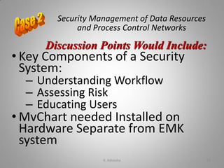 Security Management of Data Resources
and Process Control Networks
• Key Components of a Security
System:
– Understanding Workflow
– Assessing Risk
– Educating Users
• MvChart needed Installed on
Hardware Separate from EMK
system
Discussion Points Would Include:
K. Adisesha 59
 