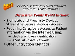 Security Management of Data Resources
and Process Control Networks
• Biometric and Proximity Devices
Streamline Secure Network Access
• Requiring Caregivers Access to Patient
Information via the Internet Using:
– Electronic Token Identification
– A Virtual Private Network
• Other Encryption Methods
Discussion Points Would Include:
K. Adisesha 60
 