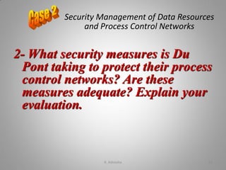 Security Management of Data Resources
and Process Control Networks
2- What security measures is Du
Pont taking to protect their process
control networks? Are these
measures adequate? Explain your
evaluation.
K. Adisesha 61
 