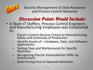 Security Management of Data Resources
and Process Control Networks
• A Team-IT Staffers, Process-Control Engineers,
and Manufacturing Employees was Established
to:
– Discern Control Devices Critical to Manufacturing,
Safety and Continuity of Production
– Identify Assets of – Hardware, Data, and Software
Applications
– Testing Fixes and Workarounds for Specific
Machines
– Recognizing Precise Vulnerabilities Differ by
Environment
– Determining how to Separate Networks
Discussion Points Would Include:
K. Adisesha 63
 